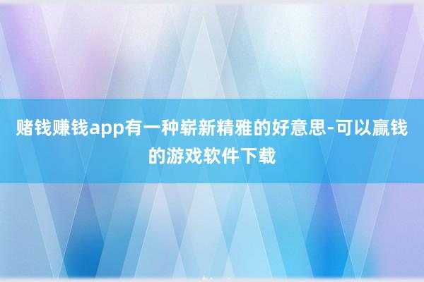 赌钱赚钱app有一种崭新精雅的好意思-可以赢钱的游戏软件下载