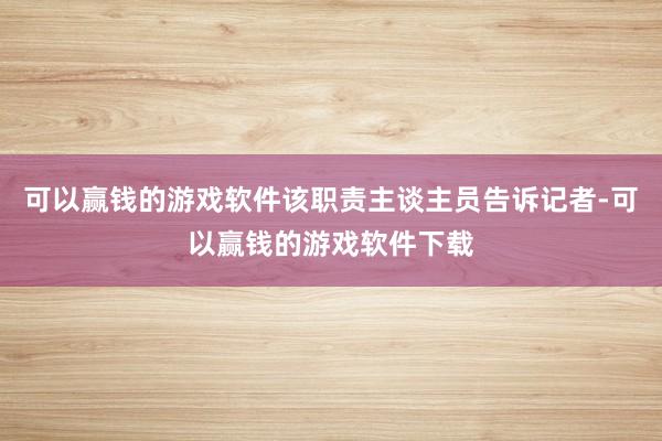 可以赢钱的游戏软件该职责主谈主员告诉记者-可以赢钱的游戏软件下载