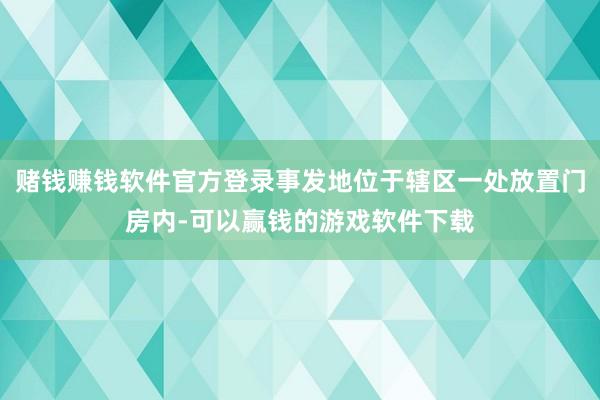 赌钱赚钱软件官方登录事发地位于辖区一处放置门房内-可以赢钱的游戏软件下载