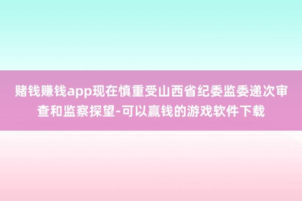 赌钱赚钱app现在慎重受山西省纪委监委递次审查和监察探望-可以赢钱的游戏软件下载