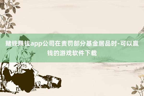 赌钱赚钱app公司在责罚部分基金居品时-可以赢钱的游戏软件下载