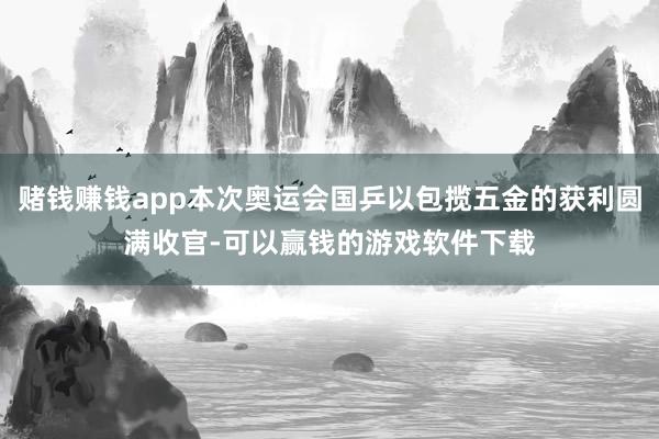 赌钱赚钱app本次奥运会国乒以包揽五金的获利圆满收官-可以赢钱的游戏软件下载