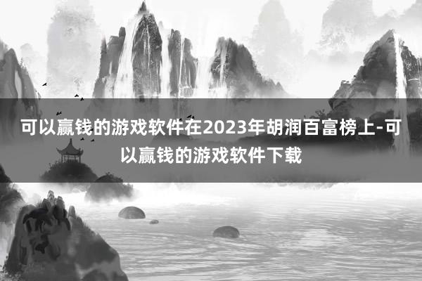 可以赢钱的游戏软件在2023年胡润百富榜上-可以赢钱的游戏软件下载