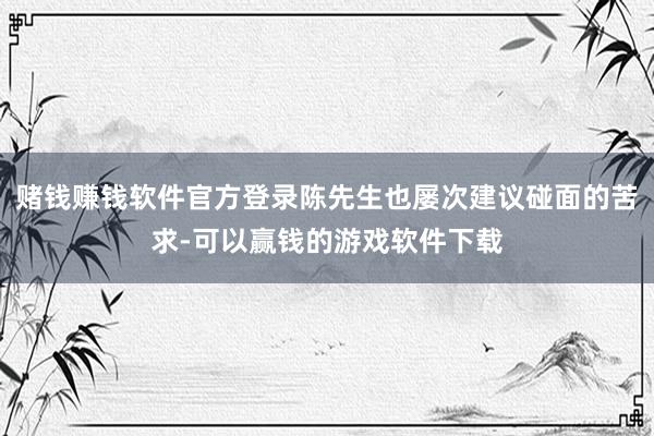 赌钱赚钱软件官方登录陈先生也屡次建议碰面的苦求-可以赢钱的游戏软件下载