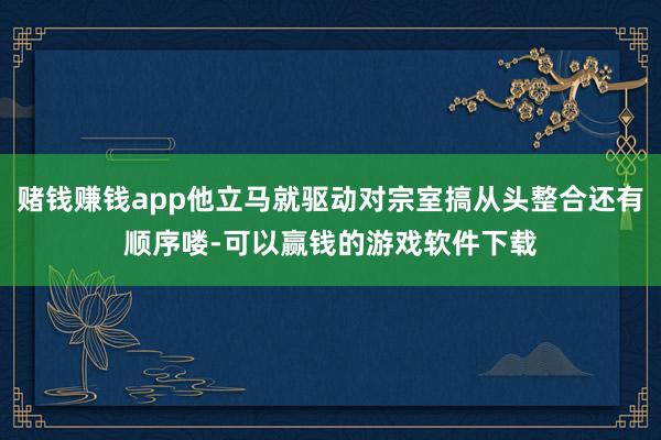 赌钱赚钱app他立马就驱动对宗室搞从头整合还有顺序喽-可以赢钱的游戏软件下载