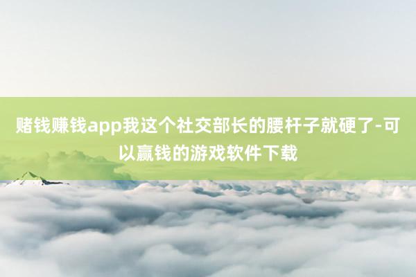 赌钱赚钱app我这个社交部长的腰杆子就硬了-可以赢钱的游戏软件下载