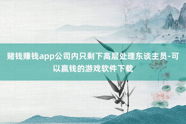 赌钱赚钱app公司内只剩下高层处理东谈主员-可以赢钱的游戏软件下载