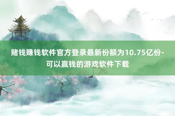 赌钱赚钱软件官方登录最新份额为10.75亿份-可以赢钱的游戏软件下载