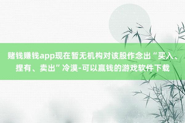 赌钱赚钱app现在暂无机构对该股作念出“买入、捏有、卖出”冷漠-可以赢钱的游戏软件下载