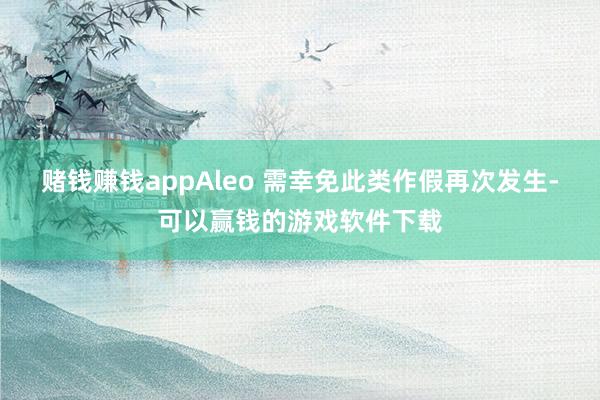 赌钱赚钱appAleo 需幸免此类作假再次发生-可以赢钱的游戏软件下载