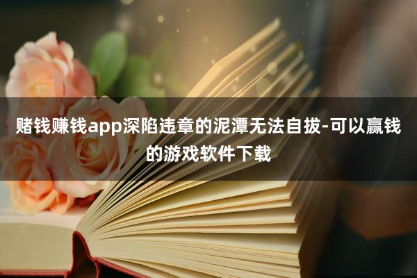 赌钱赚钱app深陷违章的泥潭无法自拔-可以赢钱的游戏软件下载