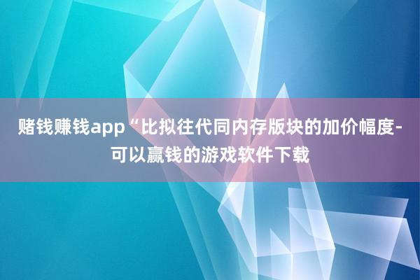 赌钱赚钱app“比拟往代同内存版块的加价幅度-可以赢钱的游戏软件下载