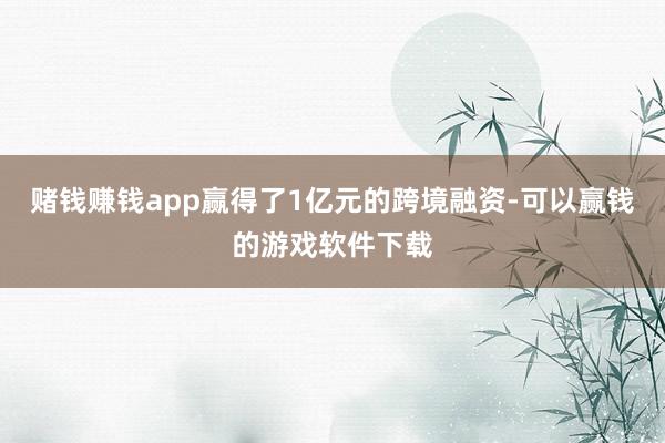 赌钱赚钱app赢得了1亿元的跨境融资-可以赢钱的游戏软件下载