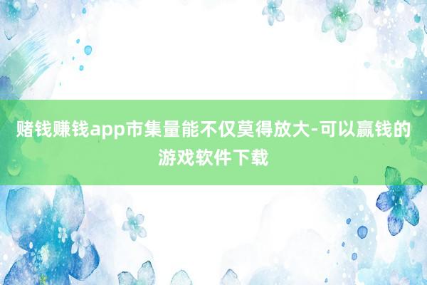 赌钱赚钱app市集量能不仅莫得放大-可以赢钱的游戏软件下载