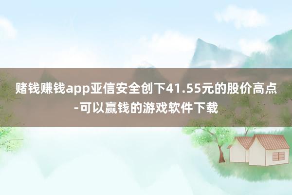 赌钱赚钱app亚信安全创下41.55元的股价高点-可以赢钱的游戏软件下载