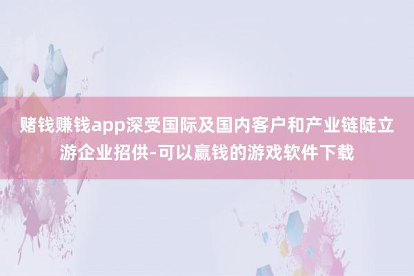 赌钱赚钱app深受国际及国内客户和产业链陡立游企业招供-可以赢钱的游戏软件下载