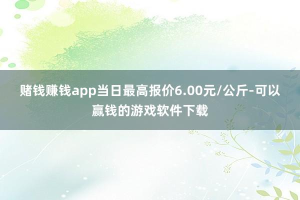 赌钱赚钱app当日最高报价6.00元/公斤-可以赢钱的游戏软件下载