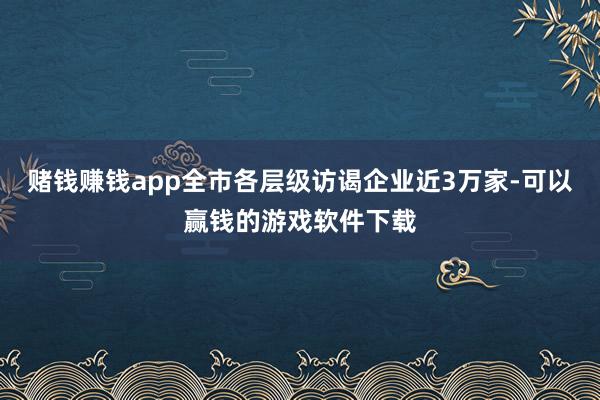 赌钱赚钱app全市各层级访谒企业近3万家-可以赢钱的游戏软件下载