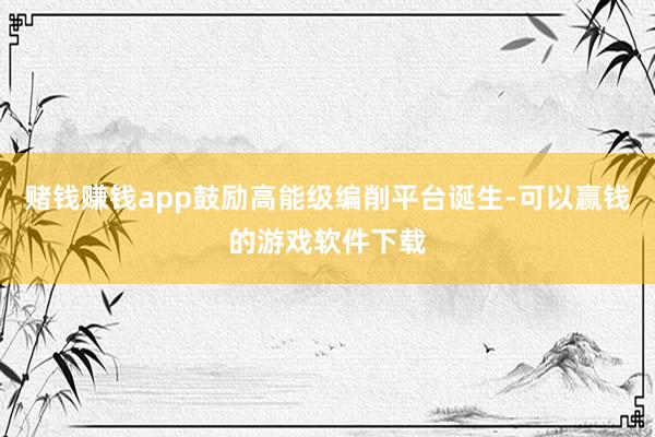 赌钱赚钱app鼓励高能级编削平台诞生-可以赢钱的游戏软件下载