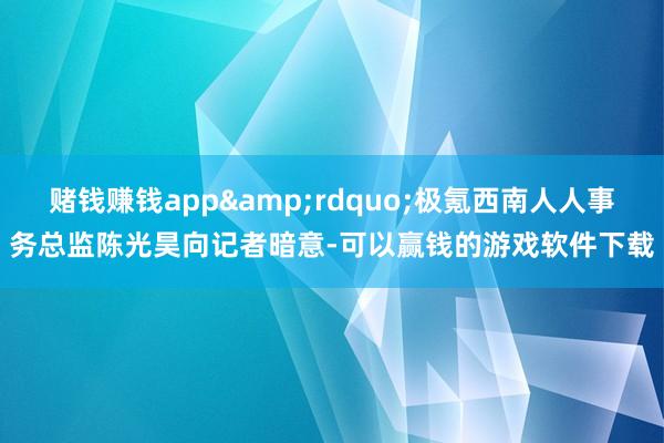 赌钱赚钱app&rdquo;极氪西南人人事务总监陈光昊向记者暗意-可以赢钱的游戏软件下载