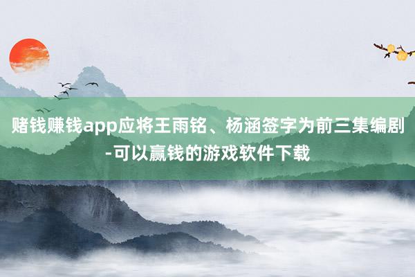 赌钱赚钱app应将王雨铭、杨涵签字为前三集编剧-可以赢钱的游戏软件下载