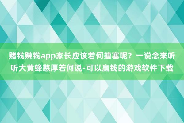 赌钱赚钱app家长应该若何搪塞呢？一说念来听听大黄蜂憨厚若何说-可以赢钱的游戏软件下载