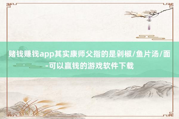 赌钱赚钱app其实康师父指的是剁椒/鱼片汤/面-可以赢钱的游戏软件下载