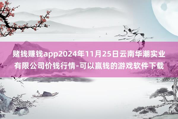 赌钱赚钱app2024年11月25日云南华潮实业有限公司价钱行情-可以赢钱的游戏软件下载