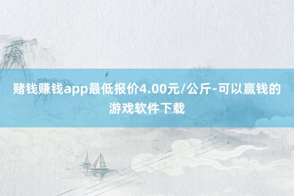 赌钱赚钱app最低报价4.00元/公斤-可以赢钱的游戏软件下载