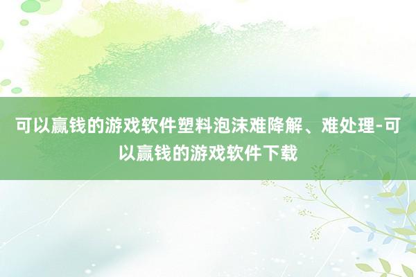 可以赢钱的游戏软件塑料泡沫难降解、难处理-可以赢钱的游戏软件下载