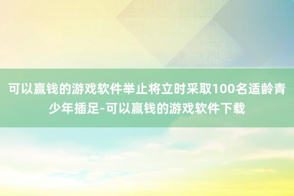 可以赢钱的游戏软件举止将立时采取100名适龄青少年插足-可以赢钱的游戏软件下载