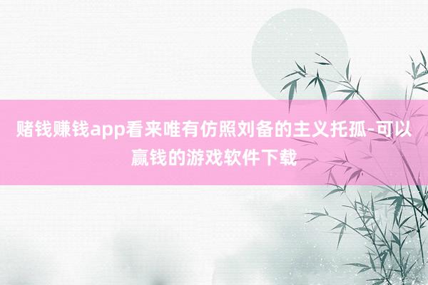 赌钱赚钱app看来唯有仿照刘备的主义托孤-可以赢钱的游戏软件下载