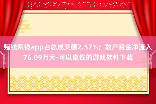 赌钱赚钱app占总成交额2.57%；散户资金净流入76.09万元-可以赢钱的游戏软件下载