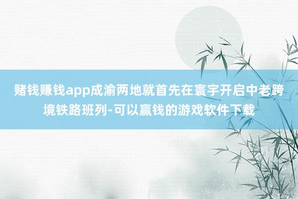 赌钱赚钱app成渝两地就首先在寰宇开启中老跨境铁路班列-可以赢钱的游戏软件下载