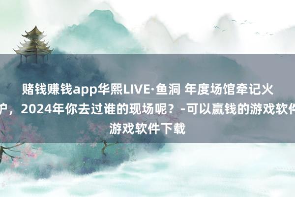 赌钱赚钱app华熙LIVE·鱼洞 年度场馆牵记火热出炉，2024年你去过谁的现场呢？-可以赢钱的游戏软件下载