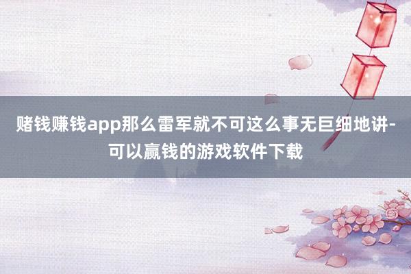 赌钱赚钱app那么雷军就不可这么事无巨细地讲-可以赢钱的游戏软件下载