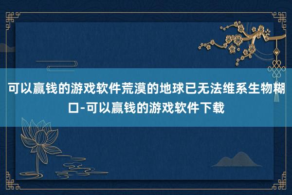 可以赢钱的游戏软件荒漠的地球已无法维系生物糊口-可以赢钱的游戏软件下载