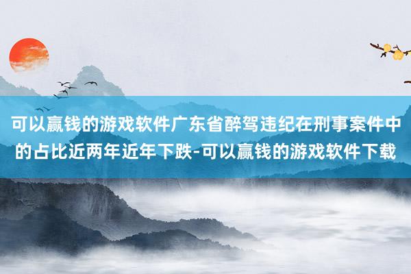 可以赢钱的游戏软件广东省醉驾违纪在刑事案件中的占比近两年近年下跌-可以赢钱的游戏软件下载