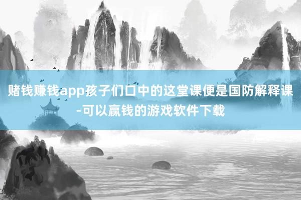 赌钱赚钱app孩子们口中的这堂课便是国防解释课-可以赢钱的游戏软件下载