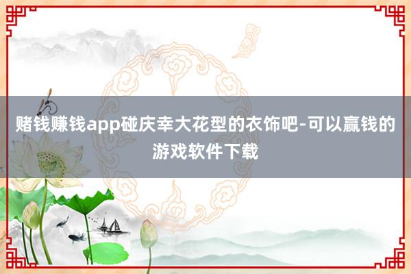 赌钱赚钱app碰庆幸大花型的衣饰吧-可以赢钱的游戏软件下载